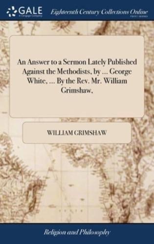 An Answer to a Sermon Lately Published Against the Methodists, by ... George White, ... By the Rev. Mr. William Grimshaw,