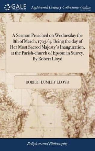 A Sermon Preached on Wednesday the 8th of March, 1703/4. Being the day of Her Most Sacred Majesty's Inauguration, at the Parish-church of Epsom in Surrey. By Robert Lloyd
