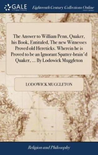 The Answer to William Penn, Quaker, his Book, Entituled, The new Witnesses Proved old Hereticks. Wherein he is Proved to be an Ignorant Spatter-brain'd Quaker, ... By Lodowick Muggleton