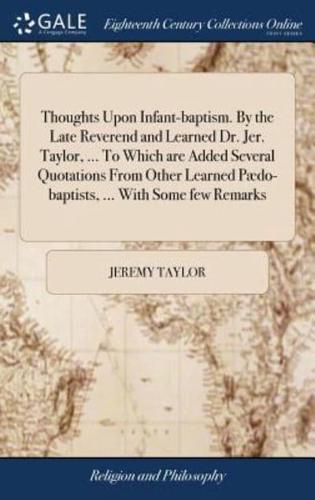 Thoughts Upon Infant-baptism. By the Late Reverend and Learned Dr. Jer. Taylor, ... To Which are Added Several Quotations From Other Learned Pædo-baptists, ... With Some few Remarks