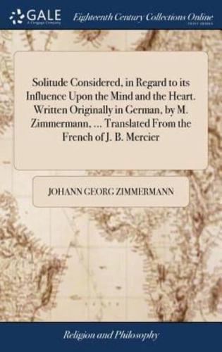 Solitude Considered, in Regard to its Influence Upon the Mind and the Heart. Written Originally in German, by M. Zimmermann, ... Translated From the French of J. B. Mercier