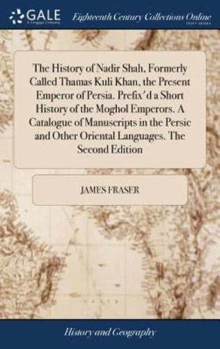 The History of Nadir Shah, Formerly Called Thamas Kuli Khan, the Present Emperor of Persia. Prefix'd a Short History of the Moghol Emperors. A Catalogue of Manuscripts in the Persic and Other Oriental Languages. The Second Edition