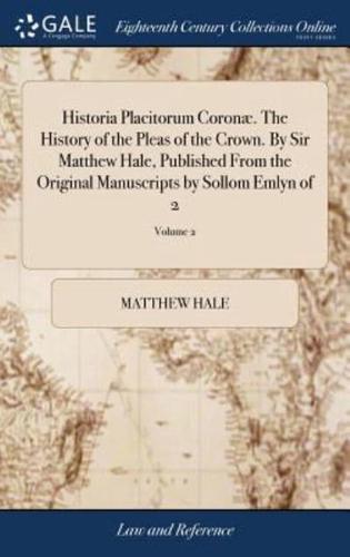 Historia Placitorum Coronæ. The History of the Pleas of the Crown. By Sir Matthew Hale, Published From the Original Manuscripts by Sollom Emlyn of 2; Volume 2