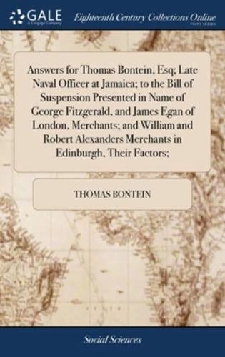 Answers for Thomas Bontein, Esq; Late Naval Officer at Jamaica; to the Bill of Suspension Presented in Name of George Fitzgerald, and James Egan of London, Merchants; and William and Robert Alexanders Merchants in Edinburgh, Their Factors;