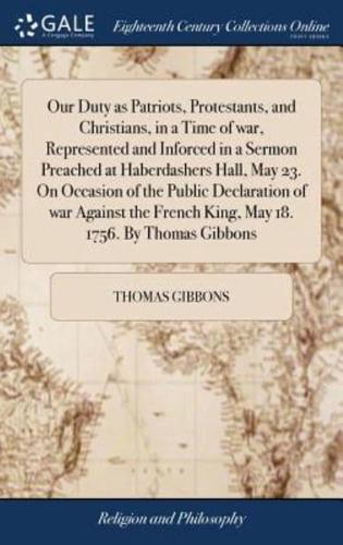 Our Duty as Patriots, Protestants, and Christians, in a Time of war, Represented and Inforced in a Sermon Preached at Haberdashers Hall, May 23. On Occasion of the Public Declaration of war Against the French King, May 18. 1756. By Thomas Gibbons