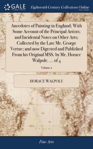 Anecdotes of Painting in England; With Some Account of the Principal Artists; and Incidental Notes on Other Arts; Collected by the Late Mr. George Vertue; and now Digested and Published From his Original MSS. by Mr. Horace Walpole. ... of 4; Volume 2