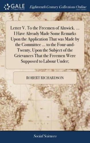 Letter V. To the Freemen of Alnwick. ... I Have Already Made Some Remarks Upon the Application That was Made by the Committee ... to the Four-and-Twenty, Upon the Subject of the Grievances That the Freemen Were Supposed to Labour Under;