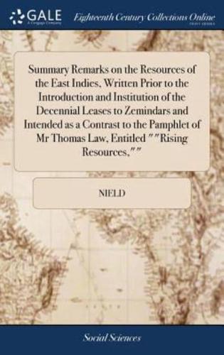 Summary Remarks on the Resources of the East Indies, Written Prior to the Introduction and Institution of the Decennial Leases to Zemindars and Intended as a Contrast to the Pamphlet of Mr Thomas Law, Entitled ""Rising Resources,""