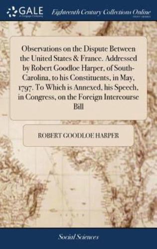 Observations on the Dispute Between the United States & France. Addressed by Robert Goodloe Harper, of South-Carolina, to his Constituents, in May, 1797. To Which is Annexed, his Speech, in Congress, on the Foreign Intercourse Bill