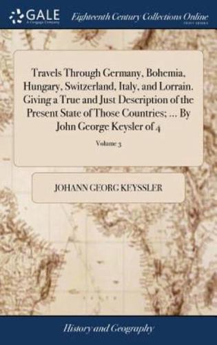 Travels Through Germany, Bohemia, Hungary, Switzerland, Italy, and Lorrain. Giving a True and Just Description of the Present State of Those Countries; ... By John George Keysler of 4; Volume 3
