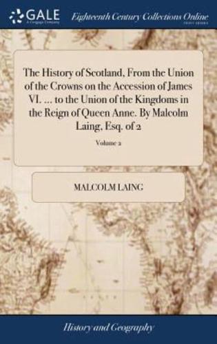 The History of Scotland, From the Union of the Crowns on the Accession of James VI. ... to the Union of the Kingdoms in the Reign of Queen Anne. By Malcolm Laing, Esq. of 2; Volume 2