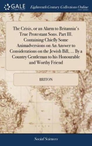 The Crisis, or an Alarm to Britannia's True Protestant Sons. Part III. Containing Chiefly Some Animadversions on An Answer to Considerations on the Jewish Bill, ... By a Country Gentleman to his Honourable and Worthy Friend
