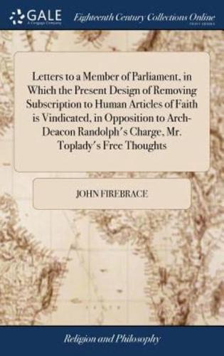 Letters to a Member of Parliament, in Which the Present Design of Removing Subscription to Human Articles of Faith is Vindicated, in Opposition to Arch-Deacon Randolph's Charge, Mr. Toplady's Free Thoughts