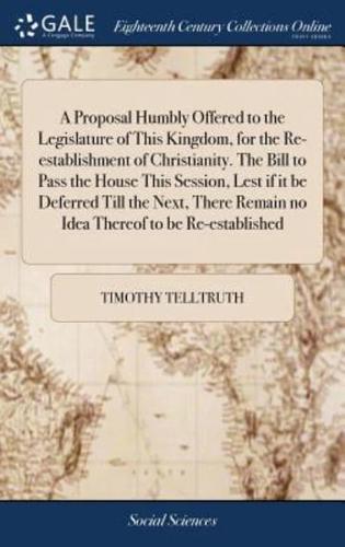 A Proposal Humbly Offered to the Legislature of This Kingdom, for the Re-establishment of Christianity. The Bill to Pass the House This Session, Lest if it be Deferred Till the Next, There Remain no Idea Thereof to be Re-established