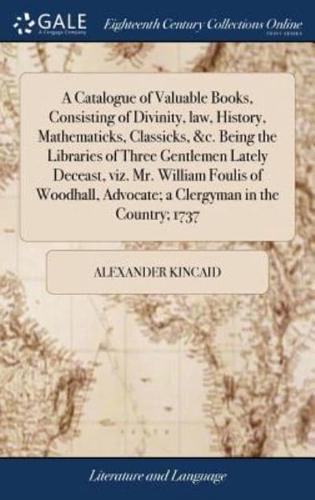 A Catalogue of Valuable Books, Consisting of Divinity, law, History, Mathematicks, Classicks, &c. Being the Libraries of Three Gentlemen Lately Deceast, viz. Mr. William Foulis of Woodhall, Advocate; a Clergyman in the Country; 1737