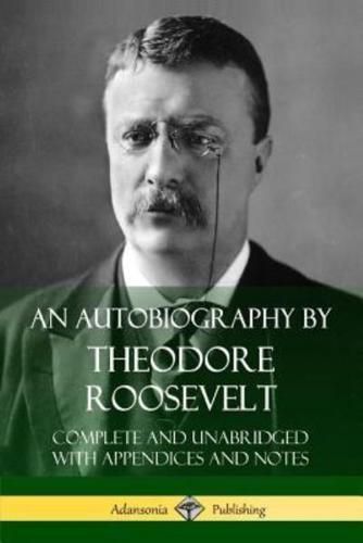 An Autobiography by Theodore Roosevelt: Complete and Unabridged with Appendices and Notes
