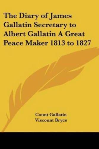 The Diary of James Gallatin Secretary to Albert Gallatin A Great Peace Maker 1813 to 1827