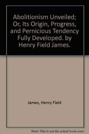 Abolitionism Unveiled; or, Its Origin, Progress, and Pernicious Tendency Fully Developed. By Henry Field James.