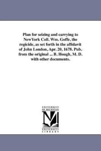 Plan for seizing and carrying to NewYork Coll. Wm. Goffe, the regicide, as set forth in the affidavit of John London, Apr. 20, 1678. Pub. from the original ... B. Hough, M. D. with other documents.