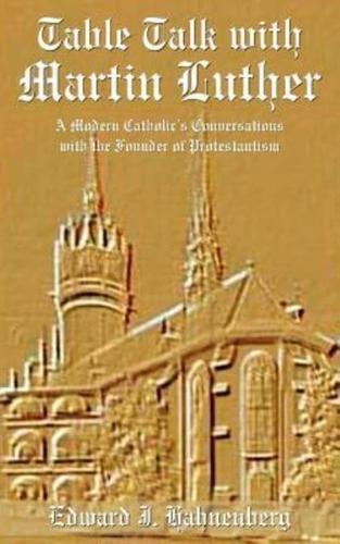 Table Talk with Martin Luther:  A Modern Catholic's Conversations with the Founder of Protestantism