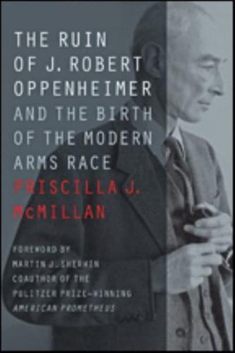 The Ruin of J. Robert Oppenheimer and the Birth of the Modern Arms Race