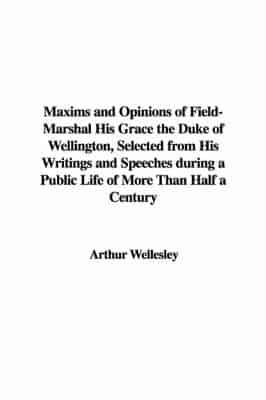 Maxims and Opinions of Field-Marshal His Grace the Duke of Wellington, Selected from His Writings and Speeches During a Public Life of More Than Half a Century