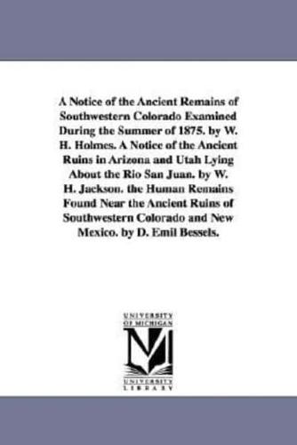 A Notice of the Ancient Remains of Southwestern Colorado Examined During the Summer of 1875. by W. H. Holmes. A Notice of the Ancient Ruins in Arizona and Utah Lying About the Rio San Juan. by W. H. Jackson. the Human Remains Found Near the Ancient Ruins 