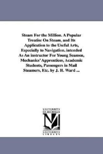 Steam For the Million. A Popular Treatise On Steam, and Its Application to the Useful Arts, Especially to Navigation. intended As An instructor For Young Seamen, Mechanics' Apprentices, Academic Students, Passengers in Mail Steamers, Etc. by J. H. Ward ..
