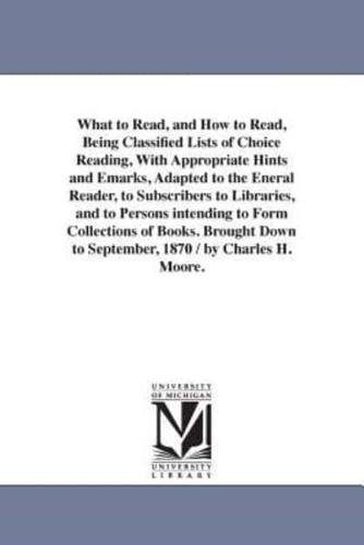 What to Read, and How to Read, Being Classified Lists of Choice Reading, With Appropriate Hints and Emarks, Adapted to the Eneral Reader, to Subscribers to Libraries, and to Persons intending to Form Collections of Books. Brought Down to September, 1870 /