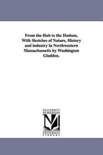 From the Hub to the Hudson, With Sketches of Nature, History and industry in Northwestern Massachussetts by Washington Gladden.