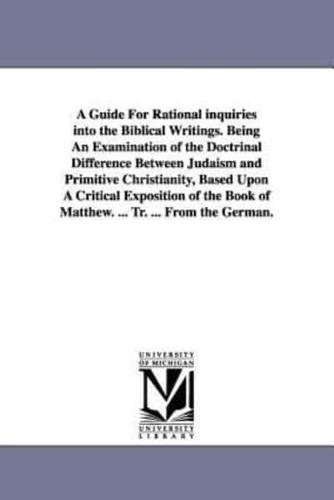 A Guide For Rational inquiries into the Biblical Writings. Being An Examination of the Doctrinal Difference Between Judaism and Primitive Christianity, Based Upon A Critical Exposition of the Book of Matthew. ... Tr. ... From the German.