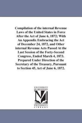 Compilation of the internal Revenue Laws of the United States in Force After the Act of June 6, 1872; With An Appendix Embracing the Act of December 24, 1872, and Other internal Revenue Acts Passed At the Last Session of the Forty-Second Congress, Ended M