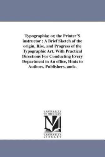 Typographia; or, the Printer'S instructor : A Brief Sketch of the origin, Rise, and Progress of the Typographic Art, With Practical Directions For Conducting Every Department in An office, Hints to Authors, Publishers, andc.