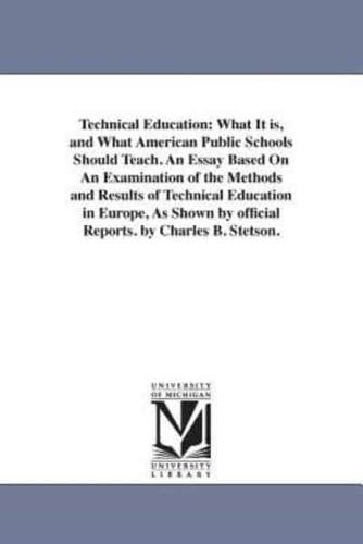 Technical Education: What It is, and What American Public Schools Should Teach. An Essay Based On An Examination of the Methods and Results of Technical Education in Europe, As Shown by official Reports. by Charles B. Stetson.
