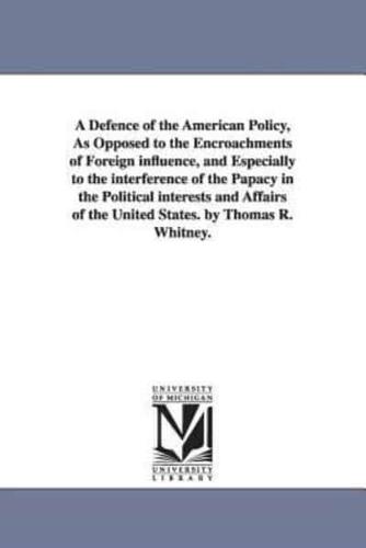A Defence of the American Policy, As Opposed to the Encroachments of Foreign influence, and Especially to the interference of the Papacy in the Political interests and Affairs of the United States. by Thomas R. Whitney.
