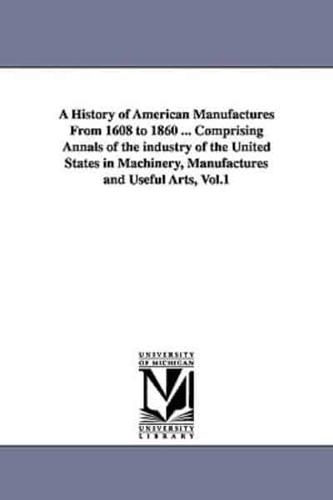 A History of American Manufactures From 1608 to 1860 ... Comprising Annals of the industry of the United States in Machinery, Manufactures and Useful Arts, Vol.1