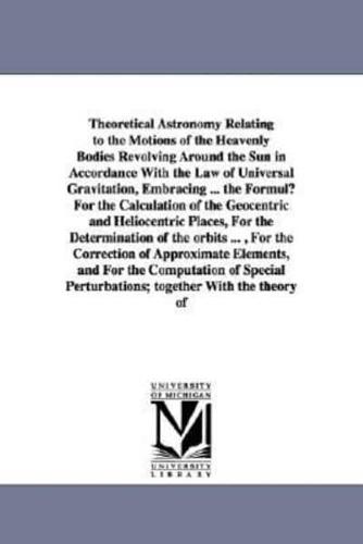 Theoretical Astronomy Relating to the Motions of the Heavenly Bodies Revolving Around the Sun in Accordance With the Law of Universal Gravitation, Embracing ... the Formulµ For the Calculation of the Geocentric and Heliocentric Places, For the Determinati