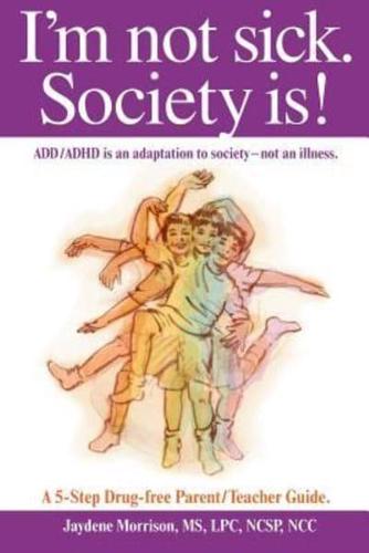 I'm not sick. Society is!:  ADD/ADHD is an adaptation to society - not an illness. A 5-step Drug Free Parent/Teacher Guide.