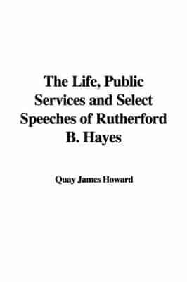 The Life, Public Services and Select Speeches of Rutherford B. Hayes