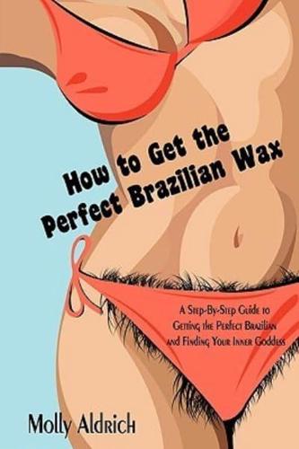 How to Get the Perfect Brazilian Wax: A Step-By-Step Guide to Getting the Perfect Brazilian and Finding Your Inner Goddess