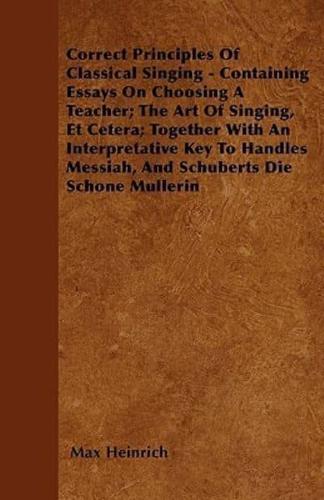 Correct Principles Of Classical Singing - Containing Essays On Choosing A Teacher; The Art Of Singing, Et Cetera; Together With An Interpretative Key To Handles Messiah, And Schuberts Die Schone Mullerin