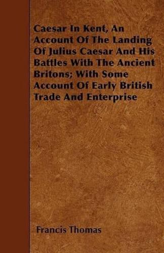 Caesar In Kent, An Account Of The Landing Of Julius Caesar And His Battles With The Ancient Britons; With Some Account Of Early British Trade And Enterprise