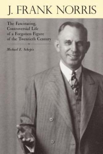 J. Frank Norris: The Fascinating, Controversial Life of a Forgotten Figure of the Twentieth Century