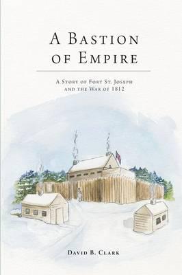 A Bastion of Empire: A Story of Fort St. Joseph and the War of 1812