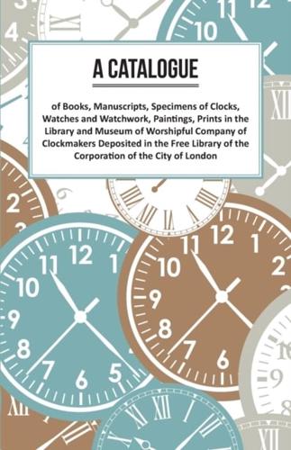 Catalogue of Books, Manuscripts, Specimens of Clocks, Watches and Watchwork, Paintings, Prints in the Library and Museum of Worshipful Company of Clockmakers Deposited in the Free Library of the Corporation of the City of London