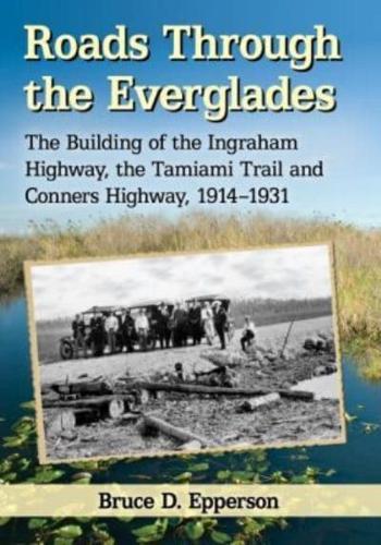 Roads Through the Everglades: The Building of the Ingraham Highway, the Tamiami Trail and Conners Highway, 1914-1931