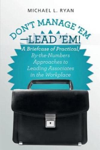 Don't Manage 'Em-Lead 'Em!: A Briefcase of Practical, By-The-Numbers Approaches to Leading Associates in the Workplace