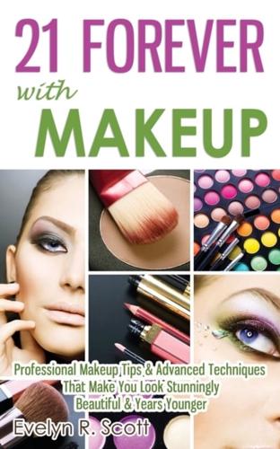 21 Forever with Makeup: Professional Makeup Tips & Advanced Techniques That Make You Look Stunningly Beautiful & Years Younger