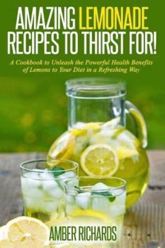 Amazing Lemonade Recipes To Thirst For!: A Cookbook to Unleash the Powerful Health Benefits of Lemons to Your Diet in a Refreshing Way