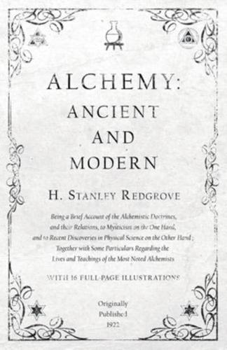 Alchemy: Ancient and Modern - Being a Brief Account of the Alchemistic Doctrines, and their Relations, to Mysticism on the One Hand, and to Recent Discoveries in Physical Science on the Other Hand: Together with Some Particulars Regarding the Lives and Te
